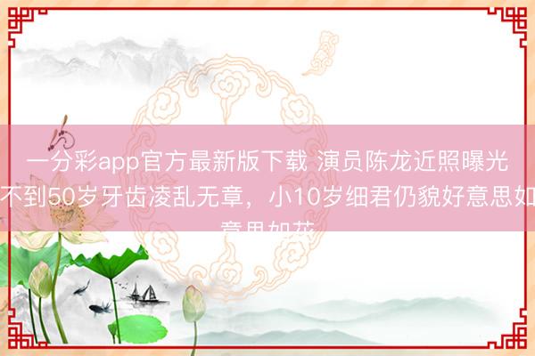 一分彩app官方最新版下载 演员陈龙近照曝光，不到50岁牙齿凌乱无章，小10岁细君仍貌好意思如花