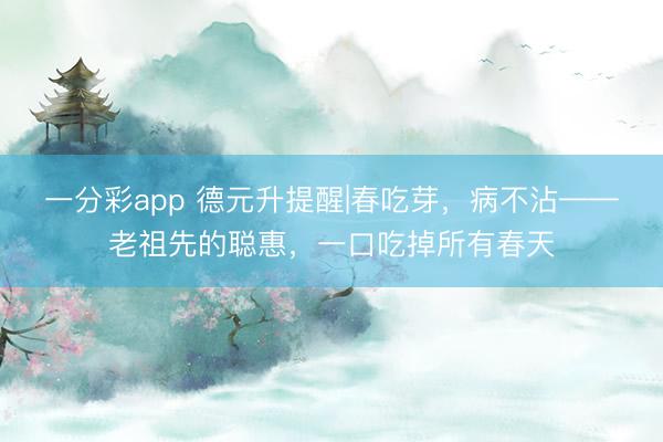 一分彩app 德元升提醒|春吃芽，病不沾——老祖先的聪惠，一口吃掉所有春天