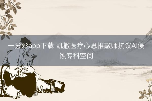一分彩app下载 凯撒医疗心思推敲师抗议AI侵蚀专科空间