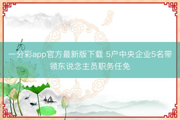 一分彩app官方最新版下载 5户中央企业5名带领东说念主员职务任免