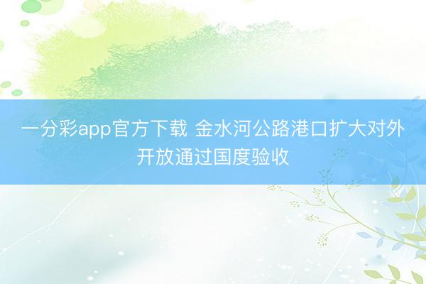 一分彩app官方下载 金水河公路港口扩大对外开放通过国度验收