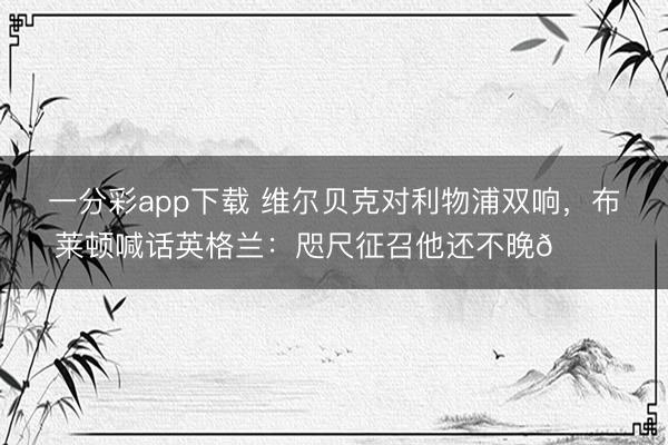 一分彩app下载 维尔贝克对利物浦双响，布莱顿喊话英格兰：咫尺征召他还不晚👀