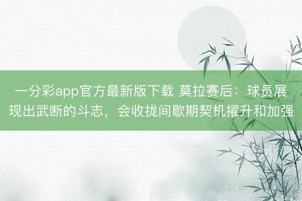 一分彩app官方最新版下载 莫拉赛后：球员展现出武断的斗志，会收拢间歇期契机擢升和加强