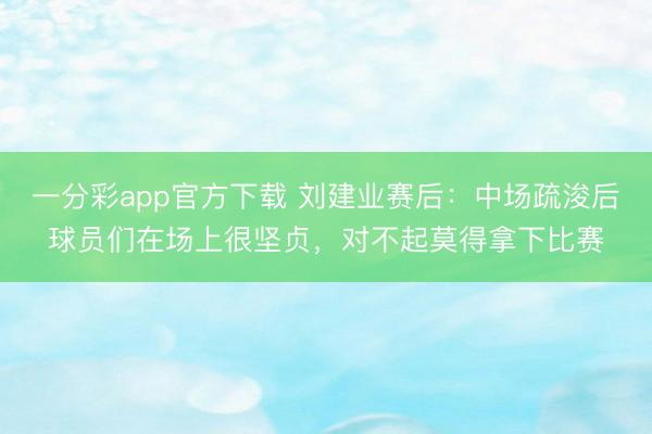 一分彩app官方下载 刘建业赛后：中场疏浚后球员们在场上很坚贞，对不起莫得拿下比赛