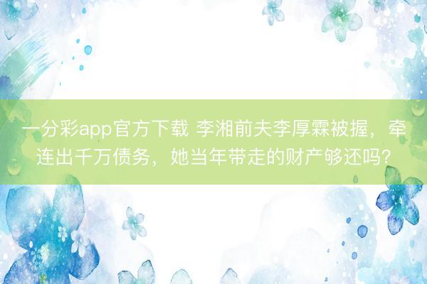 一分彩app官方下载 李湘前夫李厚霖被握，牵连出千万债务，她当年带走的财产够还吗？