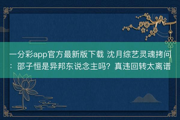 一分彩app官方最新版下载 沈月综艺灵魂拷问：邵子恒是异邦东说念主吗？真违回转太离谱