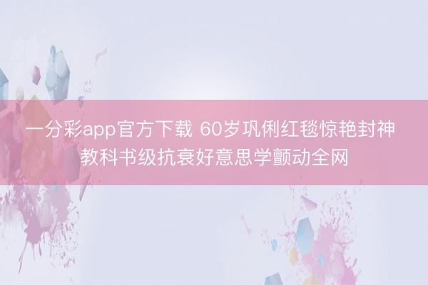 一分彩app官方下载 60岁巩俐红毯惊艳封神 教科书级抗衰好意思学颤动全网