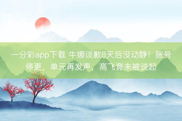一分彩app下载 牛娜谈歉8天后没动静！账号停更，单元再发声，高飞竟未被说起