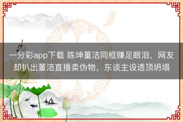 一分彩app下载 陈坤董洁同框赚足眼泪，网友却扒出董洁直播卖伪物，东谈主设透顶坍塌