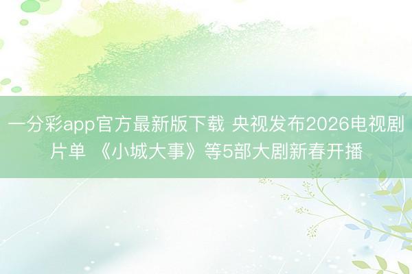 一分彩app官方最新版下载 央视发布2026电视剧片单 《小城大事》等5部大剧新春开播