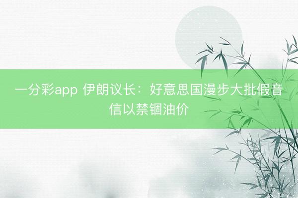 一分彩app 伊朗议长：好意思国漫步大批假音信以禁锢油价