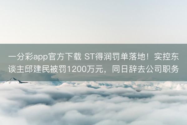 一分彩app官方下载 ST得润罚单落地！实控东谈主邱建民被罚1200万元，同日辞去公司职务