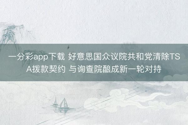 一分彩app下载 好意思国众议院共和党清除TSA拨款契约 与询查院酿成新一轮对持