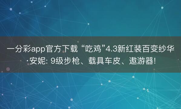 一分彩app官方下载 “吃鸡”4.3新红装百变纱华·安妮: 9级步枪、载具车皮、遨游器!