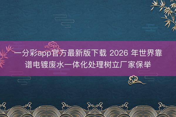 一分彩app官方最新版下载 2026 年世界靠谱电镀废水一体化处理树立厂家保举