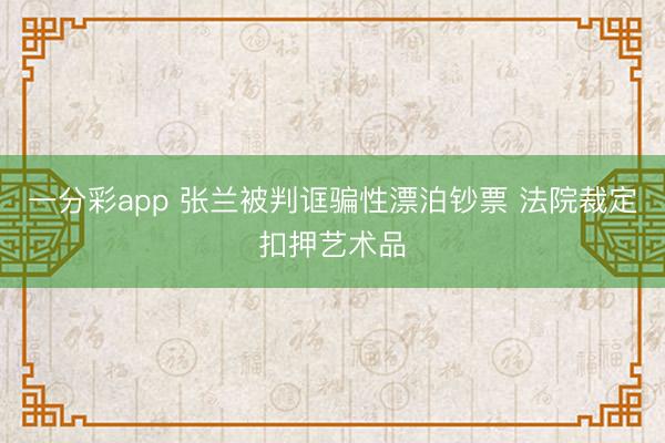 一分彩app 张兰被判诓骗性漂泊钞票 法院裁定扣押艺术品