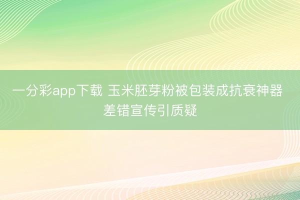 一分彩app下载 玉米胚芽粉被包装成抗衰神器 差错宣传引质疑