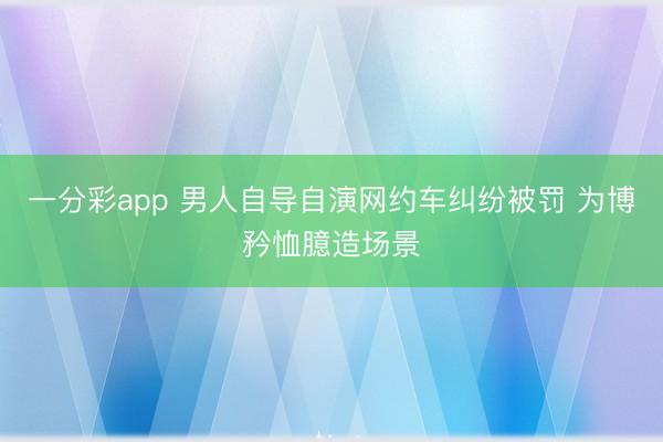 一分彩app 男人自导自演网约车纠纷被罚 为博矜恤臆造场景
