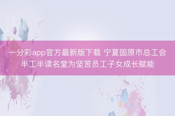 一分彩app官方最新版下载 宁夏固原市总工会半工半读名堂为坚苦员工子女成长赋能