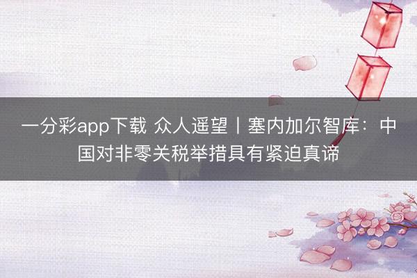 一分彩app下载 众人遥望丨塞内加尔智库：中国对非零关税举措具有紧迫真谛