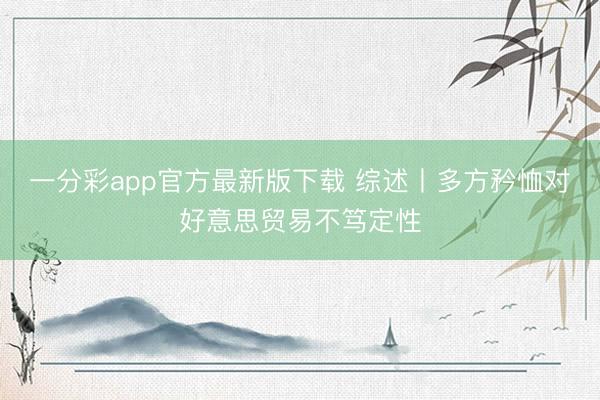 一分彩app官方最新版下载 综述丨多方矜恤对好意思贸易不笃定性