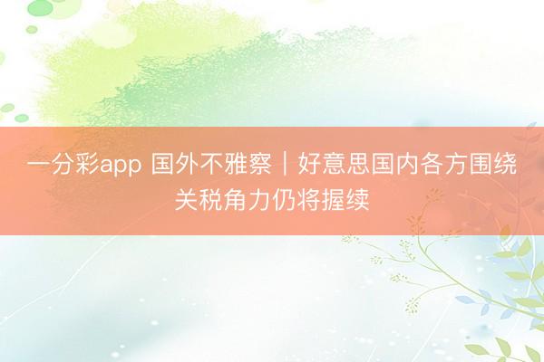 一分彩app 国外不雅察|好意思国内各方围绕关税角力仍将握续