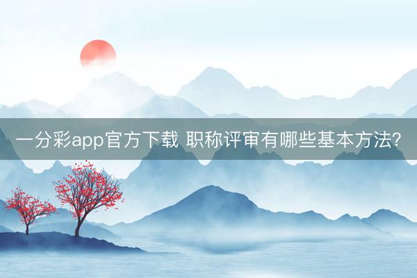 一分彩app官方下载 职称评审有哪些基本方法？