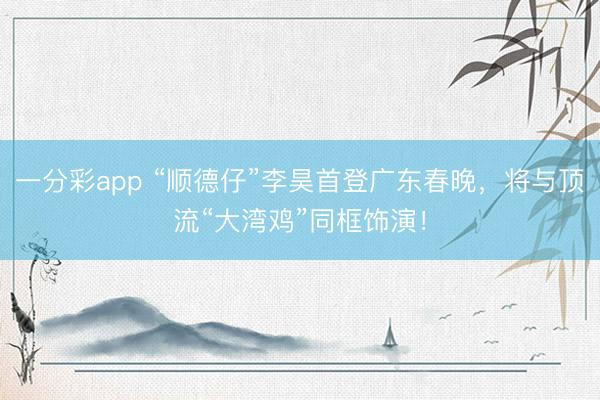 一分彩app “顺德仔”李昊首登广东春晚，将与顶流“大湾鸡”同框饰演！