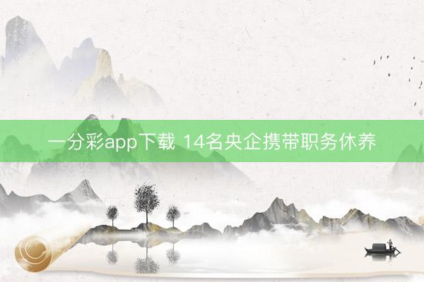 一分彩app下载 14名央企携带职务休养
