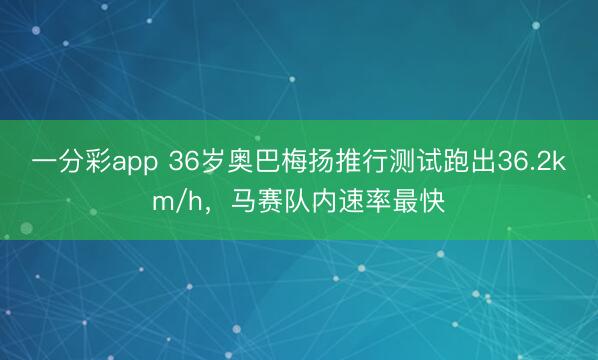一分彩app 36岁奥巴梅扬推行测试跑出36.2km/h，马赛队内速率最快