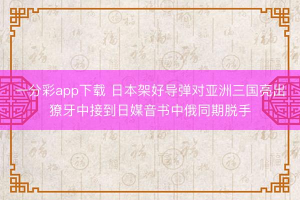 一分彩app下载 日本架好导弹对亚洲三国亮出獠牙中接到日媒音书中俄同期脱手