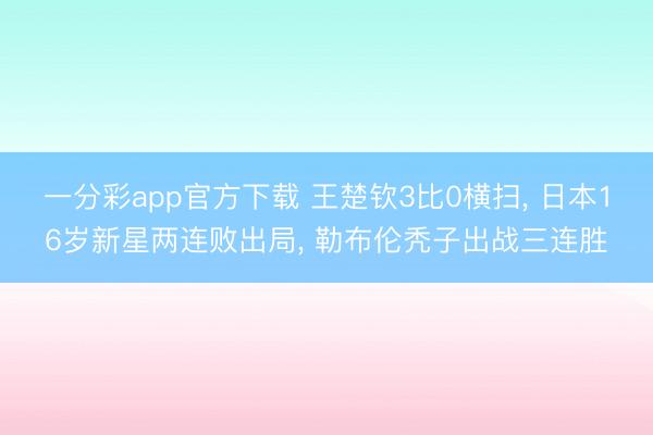 一分彩app官方下载 王楚钦3比0横扫， 日本16岁新星两连败出局， 勒布伦秃子出战三连胜