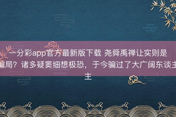 一分彩app官方最新版下载 尧舜禹禅让实则是骗局？诸多疑窦细想极恐，于今骗过了大广阔东谈主