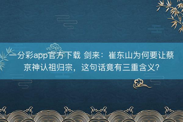 一分彩app官方下载 剑来：崔东山为何要让蔡京神认祖归宗，这句话竟有三重含义？