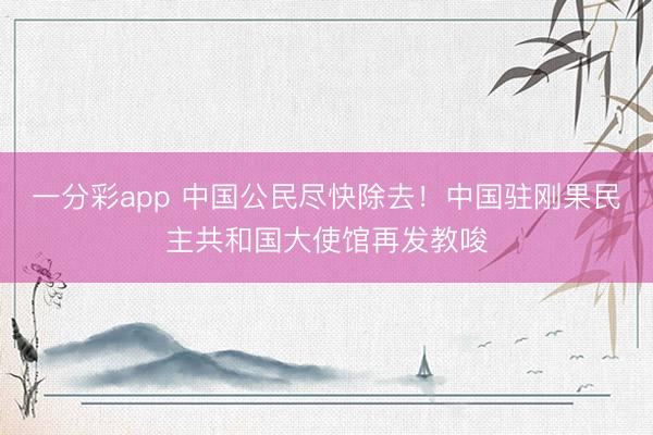 一分彩app 中国公民尽快除去！中国驻刚果民主共和国大使馆再发教唆
