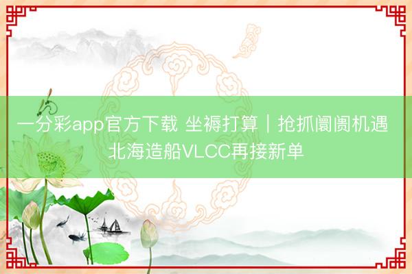 一分彩app官方下载 坐褥打算｜抢抓阛阓机遇 北海造船VLCC再接新单