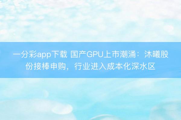 一分彩app下载 国产GPU上市潮涌：沐曦股份接棒申购，行业进入成本化深水区