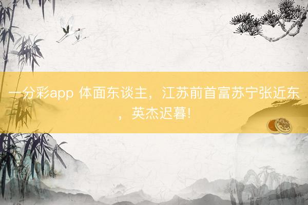 一分彩app 体面东谈主，江苏前首富苏宁张近东，英杰迟暮!