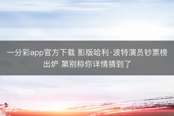 一分彩app官方下载 影版哈利·波特演员钞票榜出炉 第别称你详情猜到了