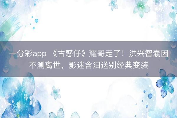 一分彩app 《古惑仔》耀哥走了！洪兴智囊因不测离世，影迷含泪送别经典变装