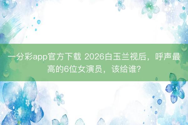 一分彩app官方下载 2026白玉兰视后，呼声最高的6位女演员，该给谁？