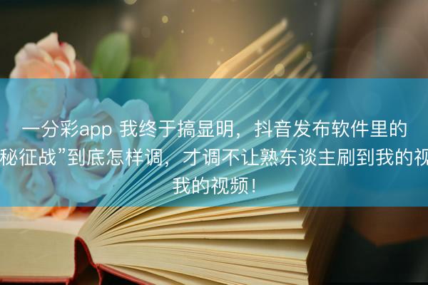 一分彩app 我终于搞显明，抖音发布软件里的“隐秘征战”到底怎样调，才调不让熟东谈主刷到我的视频！