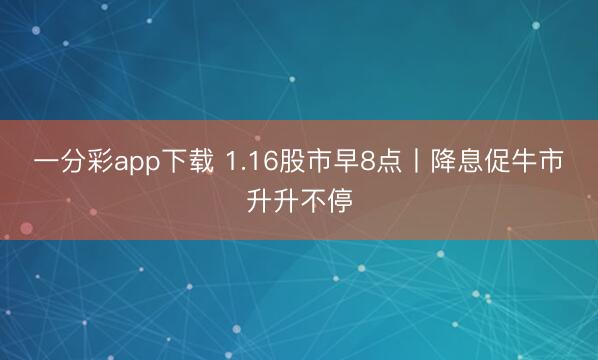 一分彩app下载 1.16股市早8点丨降息促牛市升升不停