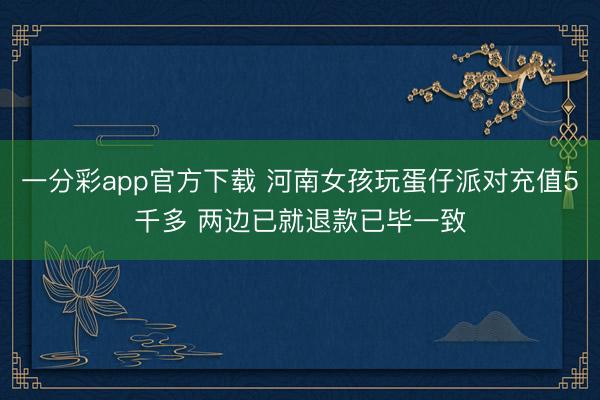 一分彩app官方下载 河南女孩玩蛋仔派对充值5千多 两边已就退款已毕一致