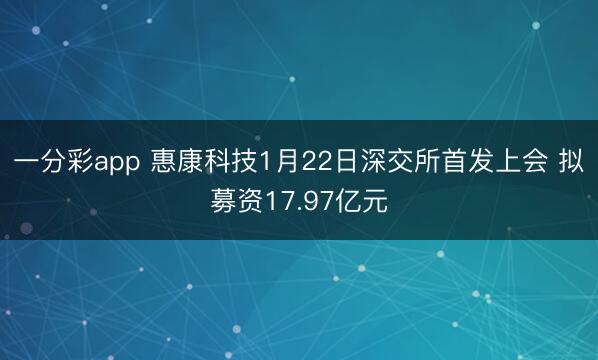 一分彩app 惠康科技1月22日深交所首发上会 拟募资17.97亿元