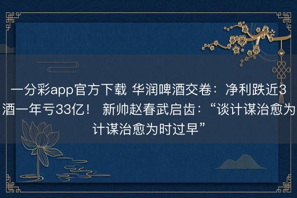 一分彩app官方下载 华润啤酒交卷：净利跌近30%，白酒一年亏33亿！ 新帅赵春武启齿：“谈计谋治愈为时过早”