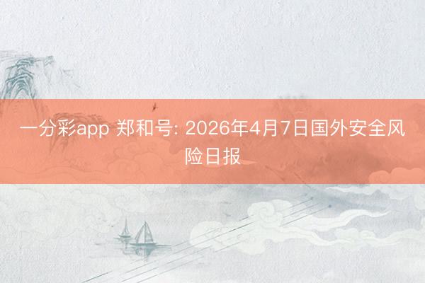 一分彩app 郑和号: 2026年4月7日国外安全风险日报