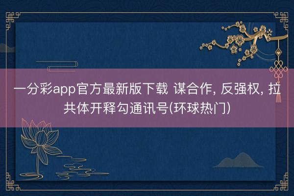 一分彩app官方最新版下载 谋合作， 反强权， 拉共体开释勾通讯号(环球热门)