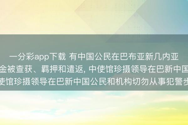 一分彩app下载 有中国公民在巴布亚新几内亚因涉罪犯采掘和私运黄金被查获、羁押和遣返, 中使馆珍摄领导在巴新中国公民和机构切勿从事犯警步履