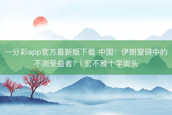 一分彩app官方最新版下载 中国：伊朗窒碍中的不测受益者？| 宏不雅十字街头